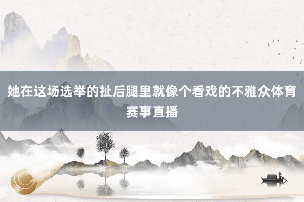她在这场选举的扯后腿里就像个看戏的不雅众体育赛事直播