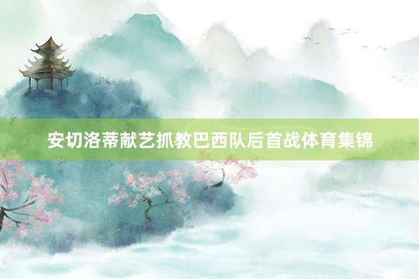 安切洛蒂献艺抓教巴西队后首战体育集锦