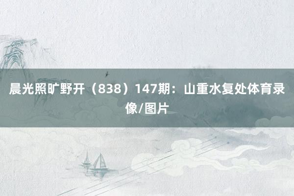 晨光照旷野开（838）　　147期：山重水复处体育录像/图片