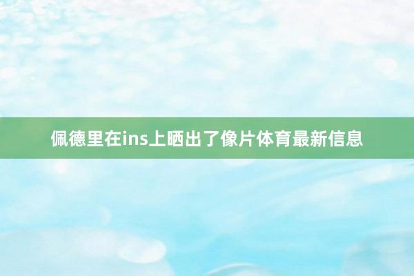 佩德里在ins上晒出了像片体育最新信息