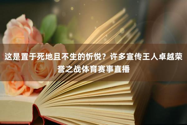 这是置于死地且不生的忻悦？许多宣传王人卓越荣誉之战体育赛事直播