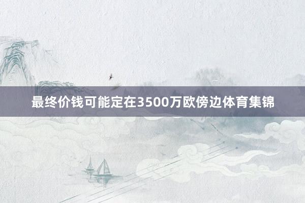 最终价钱可能定在3500万欧傍边体育集锦