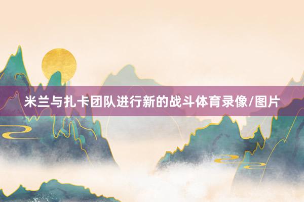 米兰与扎卡团队进行新的战斗体育录像/图片