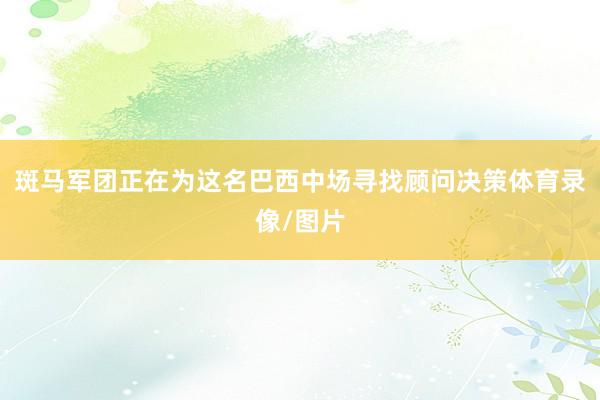 斑马军团正在为这名巴西中场寻找顾问决策体育录像/图片