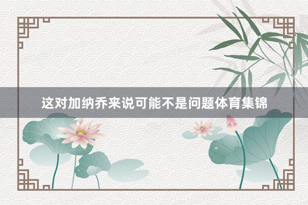 这对加纳乔来说可能不是问题体育集锦