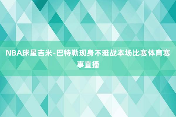 NBA球星吉米-巴特勒现身不雅战本场比赛体育赛事直播