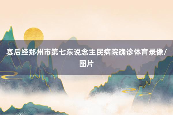 赛后经郑州市第七东说念主民病院确诊体育录像/图片