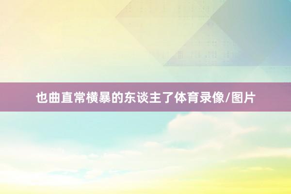 也曲直常横暴的东谈主了体育录像/图片