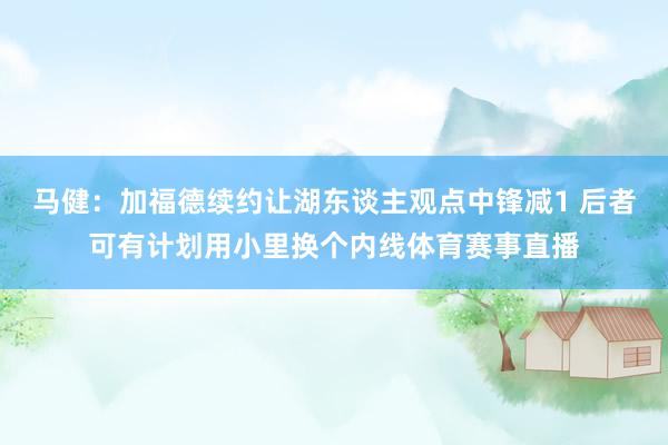 马健：加福德续约让湖东谈主观点中锋减1 后者可有计划用小里换个内线体育赛事直播