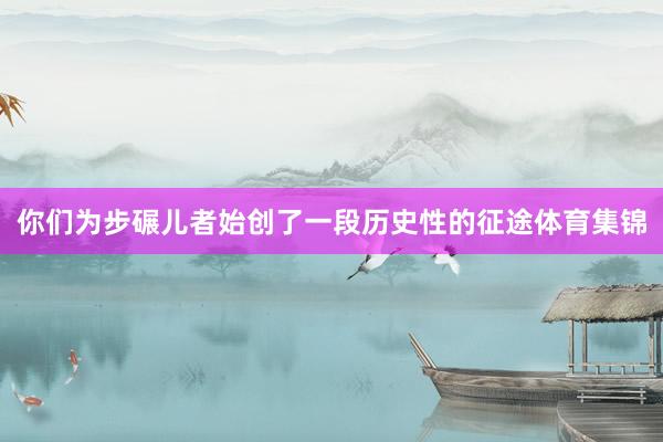 你们为步碾儿者始创了一段历史性的征途体育集锦
