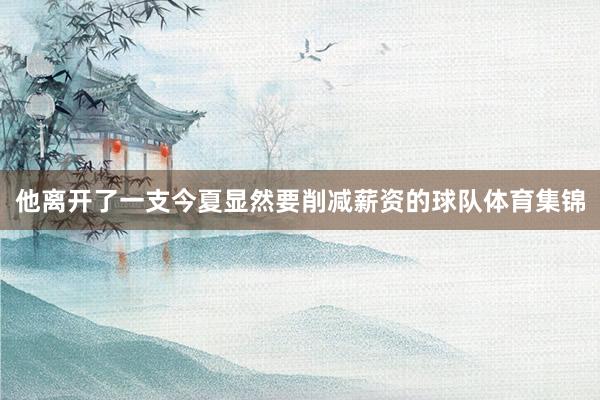 他离开了一支今夏显然要削减薪资的球队体育集锦