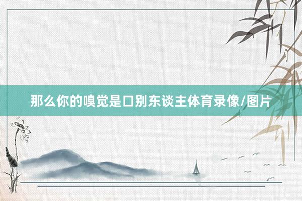 那么你的嗅觉是口别东谈主体育录像/图片