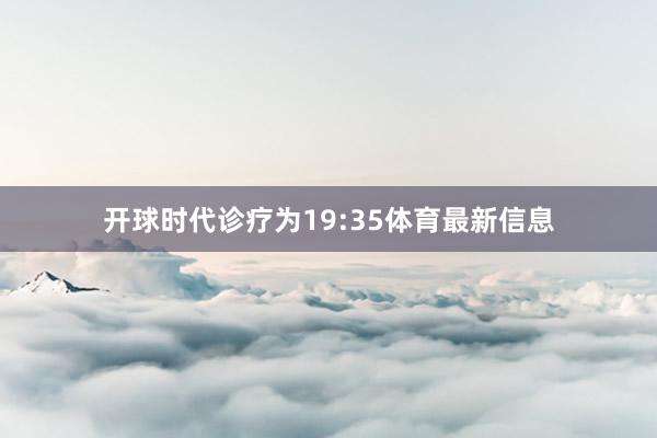 开球时代诊疗为19:35体育最新信息