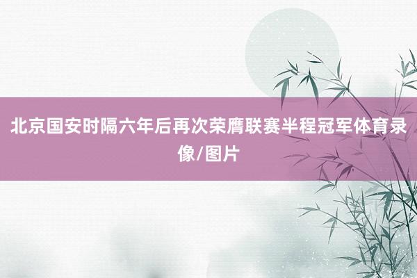北京国安时隔六年后再次荣膺联赛半程冠军体育录像/图片