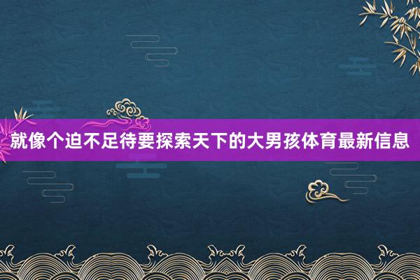 就像个迫不足待要探索天下的大男孩体育最新信息