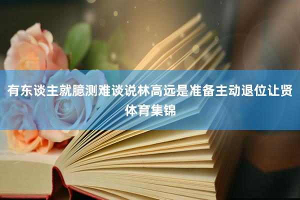 有东谈主就臆测难谈说林高远是准备主动退位让贤体育集锦