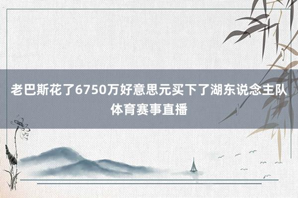 老巴斯花了6750万好意思元买下了湖东说念主队体育赛事直播