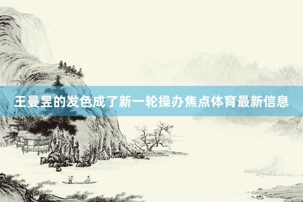 王曼昱的发色成了新一轮操办焦点体育最新信息