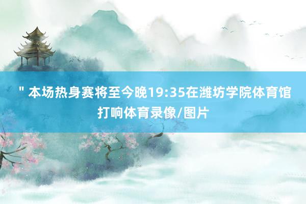 ＂本场热身赛将至今晚19:35在潍坊学院体育馆打响体育录像/图片