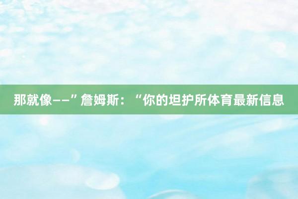 那就像——”詹姆斯：“你的坦护所体育最新信息