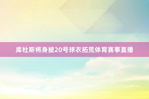 库杜斯将身披20号球衣拓荒体育赛事直播