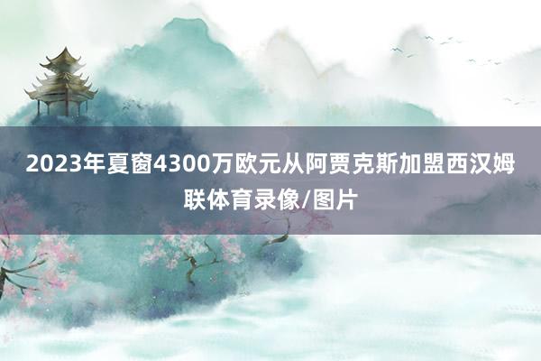 2023年夏窗4300万欧元从阿贾克斯加盟西汉姆联体育录像/图片