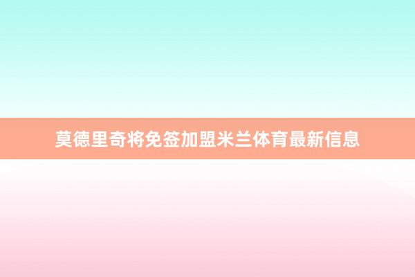 莫德里奇将免签加盟米兰体育最新信息