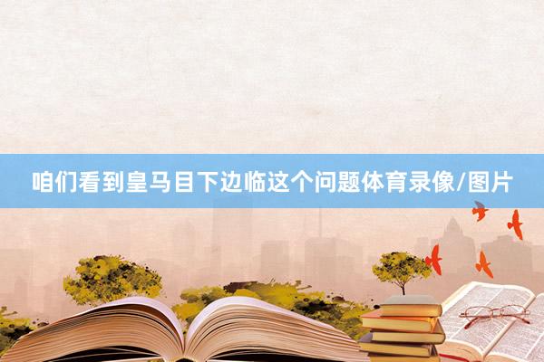 咱们看到皇马目下边临这个问题体育录像/图片