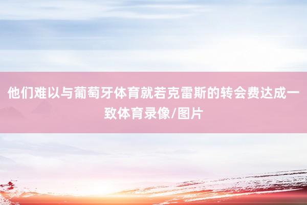 他们难以与葡萄牙体育就若克雷斯的转会费达成一致体育录像/图片