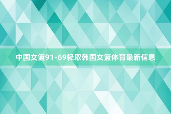 中国女篮91-69轻取韩国女篮体育最新信息