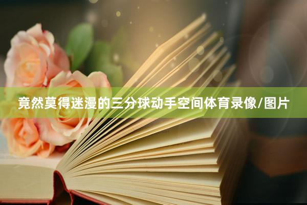 竟然莫得迷漫的三分球动手空间体育录像/图片