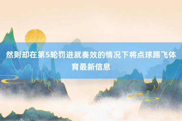 然则却在第5轮罚进就奏效的情况下将点球踢飞体育最新信息