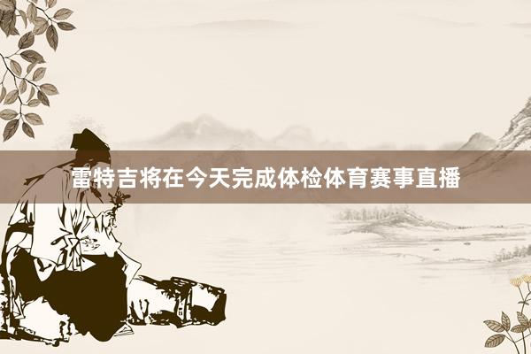 雷特吉将在今天完成体检体育赛事直播
