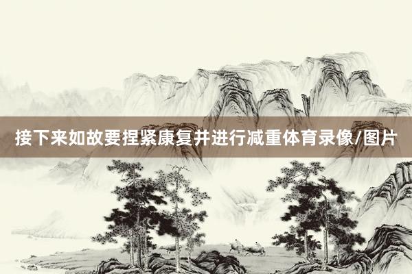 接下来如故要捏紧康复并进行减重体育录像/图片