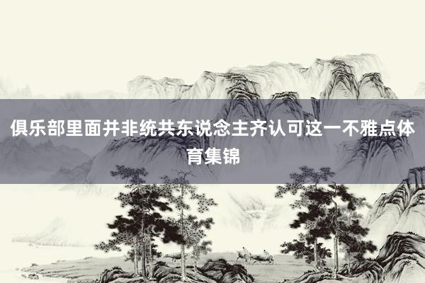 俱乐部里面并非统共东说念主齐认可这一不雅点体育集锦