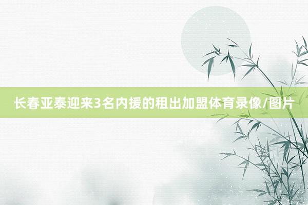 长春亚泰迎来3名内援的租出加盟体育录像/图片