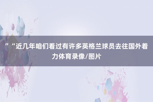 ”“近几年咱们看过有许多英格兰球员去往国外着力体育录像/图片