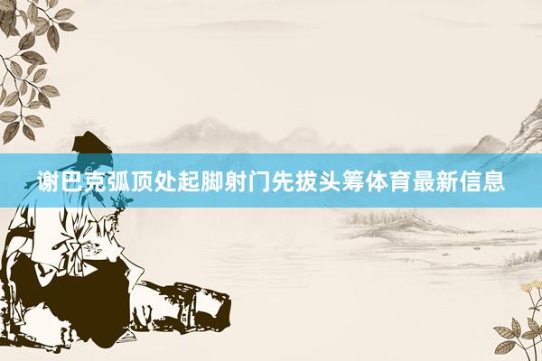 谢巴克弧顶处起脚射门先拔头筹体育最新信息