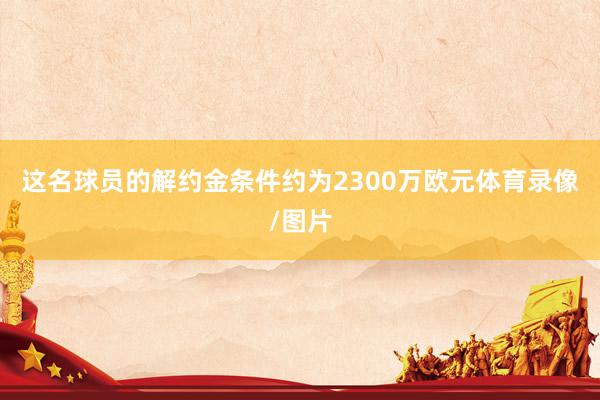 这名球员的解约金条件约为2300万欧元体育录像/图片