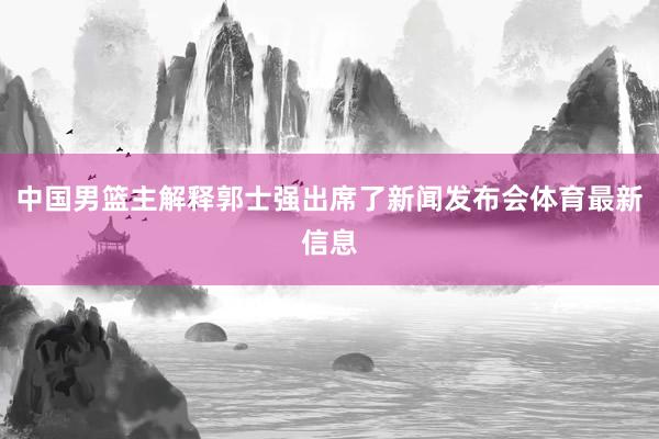 中国男篮主解释郭士强出席了新闻发布会体育最新信息
