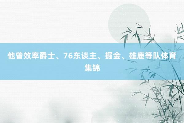 他曾效率爵士、76东谈主、掘金、雄鹿等队体育集锦