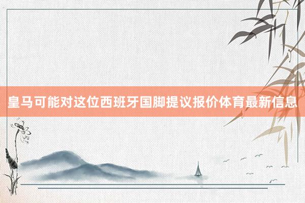 皇马可能对这位西班牙国脚提议报价体育最新信息