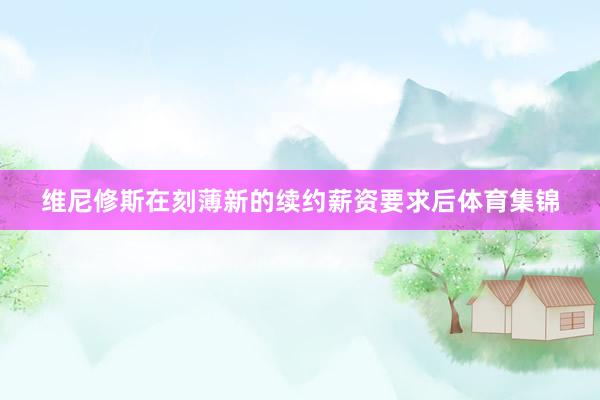 维尼修斯在刻薄新的续约薪资要求后体育集锦