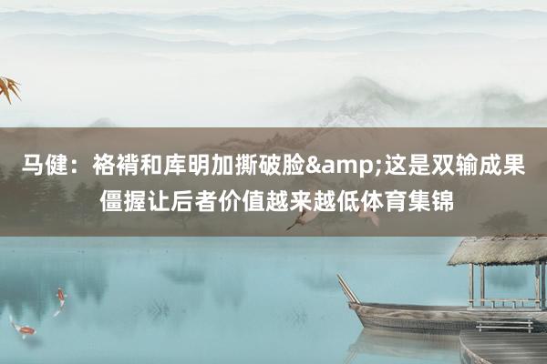 马健：袼褙和库明加撕破脸&这是双输成果 僵握让后者价值越来越低体育集锦