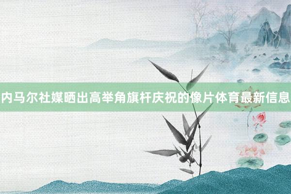内马尔社媒晒出高举角旗杆庆祝的像片体育最新信息