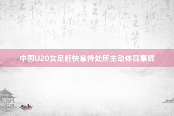 中国U20女足赶快掌持处所主动体育集锦