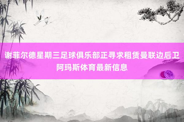 谢菲尔德星期三足球俱乐部正寻求租赁曼联边后卫阿玛斯体育最新信息