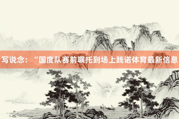 写说念：“国度队赛前嘱托到场上践诺体育最新信息
