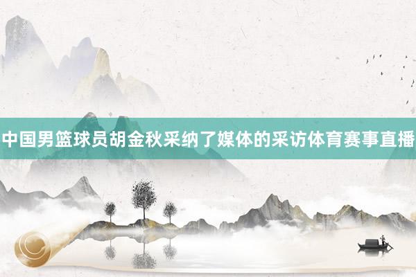 中国男篮球员胡金秋采纳了媒体的采访体育赛事直播