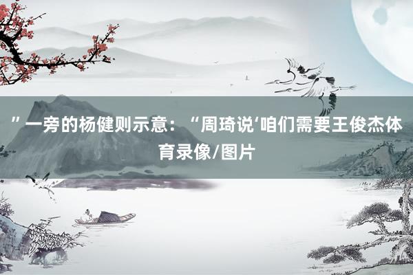 ”一旁的杨健则示意：“周琦说‘咱们需要王俊杰体育录像/图片